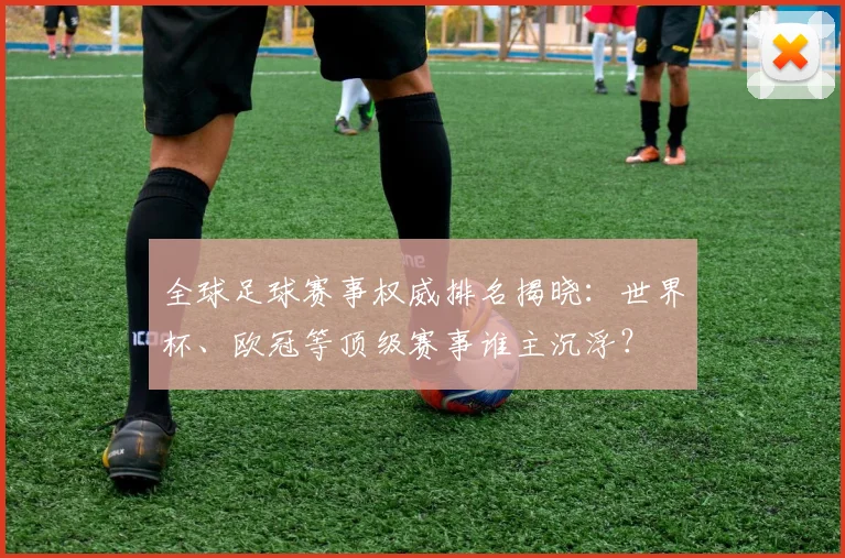 全球足球赛事权威排名揭晓：世界杯、欧冠等顶级赛事谁主沉浮？