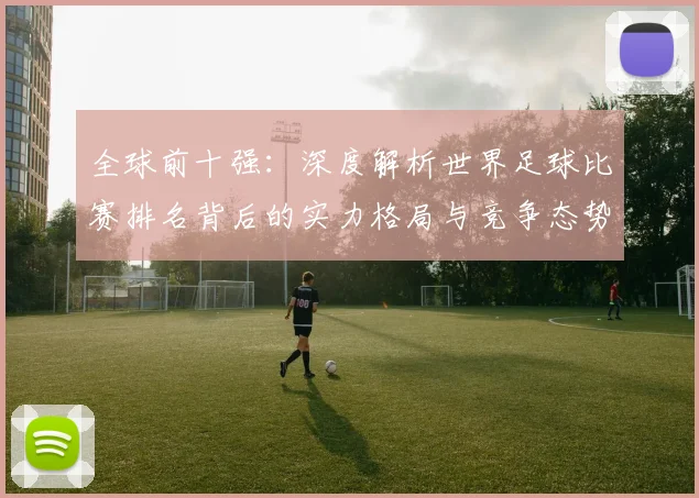 全球前十强：深度解析世界足球比赛排名背后的实力格局与竞争态势