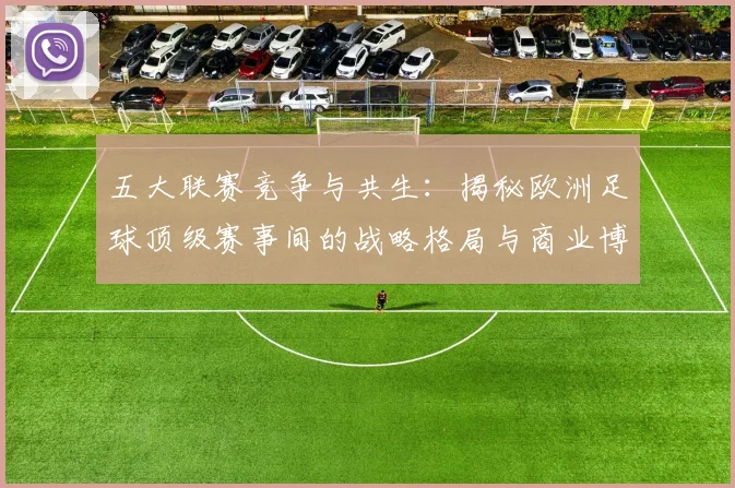 五大联赛竞争与共生:揭秘欧洲足球顶级赛事间的战略格局与商业博弈