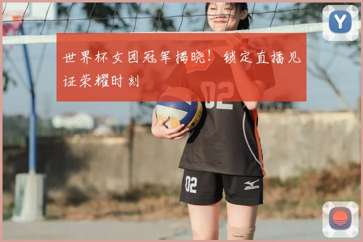 世界杯女团冠军揭晓!锁定直播见证荣耀时刻