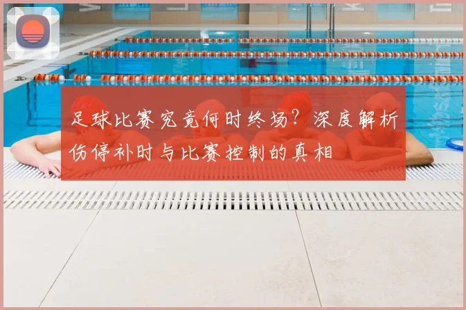 足球比赛究竟何时终场？深度解析伤停补时与比赛控制的真相
