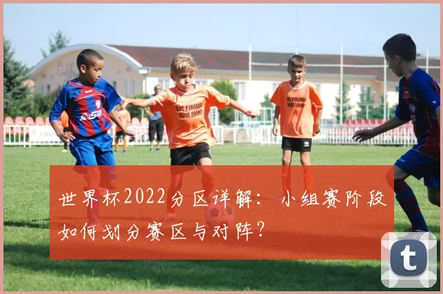 世界杯2022分区详解:小组赛阶段如何划分赛区与对阵?