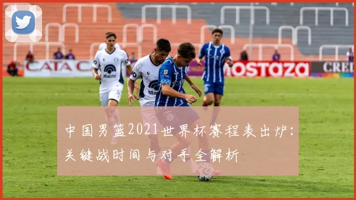 中国男篮2021世界杯赛程表出炉：关键战时间与对手全解析