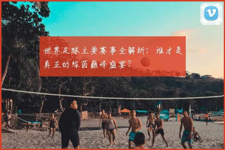 世界足球主要赛事全解析：谁才是真正的绿茵巅峰盛宴？